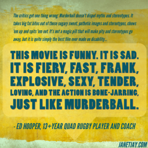 Text on yellow background: "The critics got one thing wrong: Murderball doesn't dispel myths and stereotypes.  It takes big fat bites out of those sugary sweet, pathetic images and stereotypes, chews 'em up and spits 'em out. It's not a magic pill that will make pity and stereotypes go away, but it is quite simply the best film ever made on disability.  It amazes me that these filmmakers were able to render such an honest portrayal of living life from the seat of a wheelchair.  Somehow, either by the sheer exposure to the people or by some innate understanding, directors Henry Alex Rubin and Dana Adam Shapiro "got it," and this film is a joy to watch, especially the way we did, with family and about 12 other quads. This movie is funny. It is sad.  It is fiery, fast, frank, explosive, sexy, tender, loving, and the action is bone-jarring, just like quad rugby, aka Murderball. - Ed Hooper" 