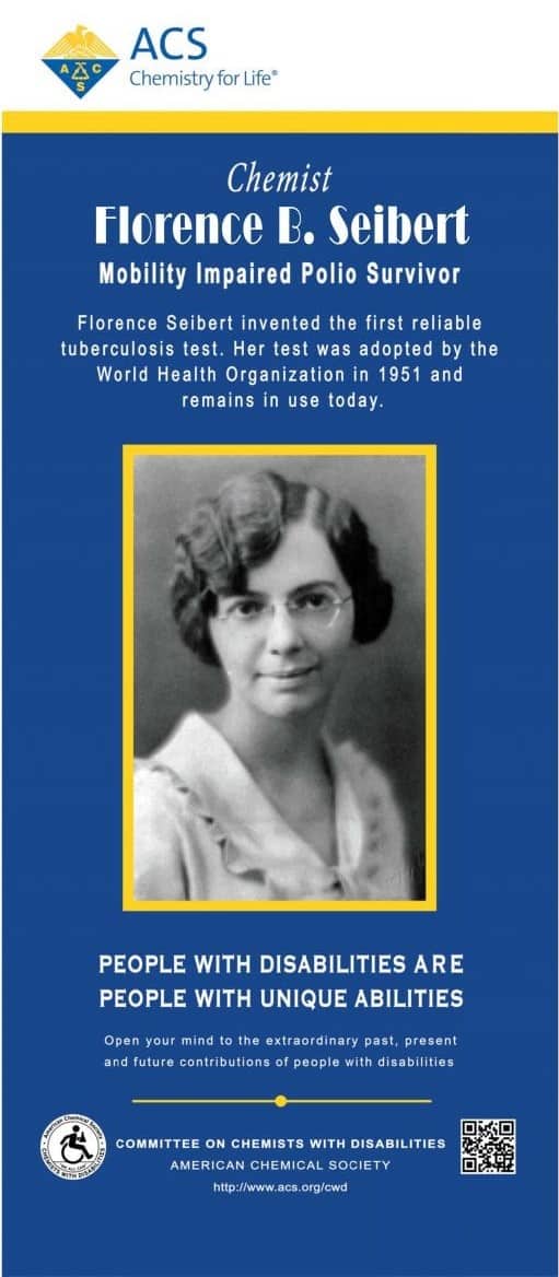 On a blue background, centered is a b&w taken straight on of a woman with light brown skin and bobbed hair, about chin length, parted on the side and waved, wearing a white shirt with a collar and glasses, slightly smiling. Below and above text reads ACS Chemistry for Life Аде Chemist Florence B. Seibert Mobility Impaired Polio Survivor Florence Seibert invented the first reliable tuberculosis test. Her test was adopted by the World Health Organization in 1951 and remains in use today. PEOPLE WITH DISABILITIES ARE PEOPLE WITH UNIQUE ABILITIES Open your mind to the extraordinary past, present and future contributions of people with disabilities COMMITTEE ON CHEMISTS WITH DISABILITIES AMERICAN CHEMICAL SOCIETY http://www.acs.org/cwd 