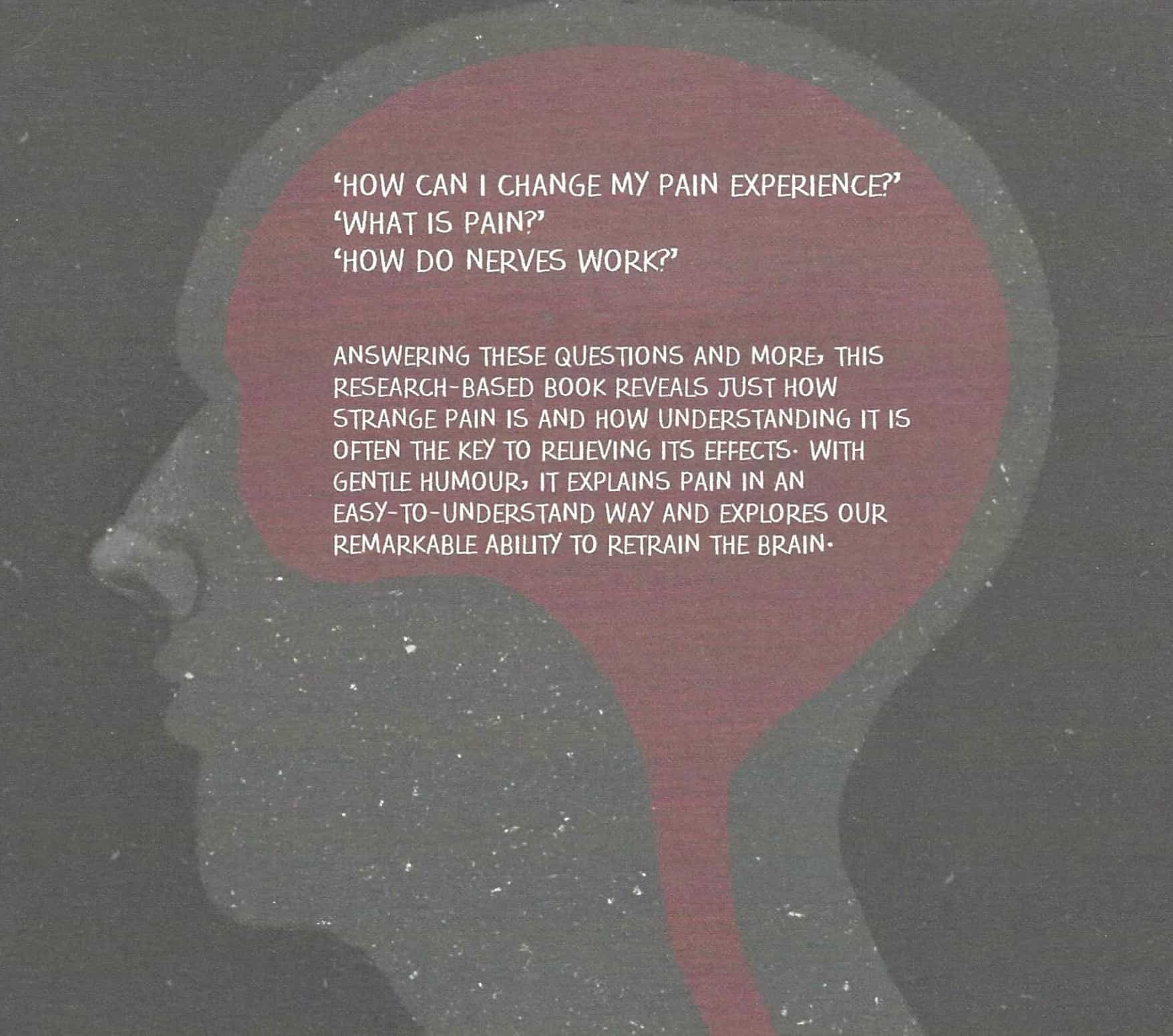 Side view of a head, within the brain text reads "how can i change my pain experience? what is pain? how to nerves work? Answering thesequestions and more, this reserach-based book reveals just how strange pain is and how understandng it is often thekey to relieving its effects. With gentle humour, it explains pain in an easy-to-understand way and explores our remarkable ability to retrain the brain." 